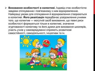  Виховання особистості в колективі. Індивід стає особистістю
завдяки спілкуванню і пов'язаному з ним відокремленню.
Найкращі умови для спілкування й відокремлення створюються
в колективі. Його реалізація передбачає усвідомлення учнями
того, що колектив — могутній засіб виховання, що певні риси
особистості формуються тільки в колективі, значення
згуртованості колективу та його думки для виховання школярів,
участь учнів у самоврядуванні сприяють розвиткові
самостійності, самодіяльності, ініціативи та ін.
 