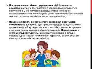  Поєднання педагогічного керівництва з ініціативою та
самодіяльністю учнів. Педагогічне керівництво зумовлюється
відсутністю в учнів життєвого досвіду; виховання творчої
особистості можливе, якщо існують умови для вияву самостійності й
творчості, схвалюються ініціатива та самодіяльність.
 Поєднання поваги до особистості вихованця з розумною
вимогливістю до нього. Цей принцип передбачає: єдність вимог
до вихованців з боку педагогів, контроль за їх поведінкою, гуманне
ставлення до них, поважання їхньої думки та ін. Його втілення в
життя ускладнюється тим, що серед учнів нерідко є складні,
озлоблені діти. Педагог повинен бути терплячим до всіх дітей без
винятку, поважати їх людську гідність.
 