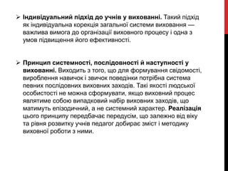  Індивідуальний підхід до учнів у вихованні. Такий підхід
як індивідуальна корекція загальної системи виховання —
важлива вимога до організації виховного процесу і одна з
умов підвищення його ефективності.
 Принцип системності, послідовності й наступності у
вихованні. Виходить з того, що для формування свідомості,
вироблення навичок і звичок поведінки потрібна система
певних послідовних виховних заходів. Такі якості людської
особистості не можна сформувати, якщо виховний процес
являтиме собою випадковий набір виховних заходів, що
матимуть епізодичний, а не системний характер. Реалізація
цього принципу передбачає передусім, що залежно від віку
та рівня розвитку учнів педагог добирає зміст і методику
виховної роботи з ними.
 