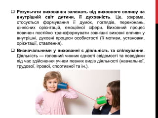  Результати виховання залежать від виховного впливу на
внутрішній світ дитини, її духовність. Це, зокрема,
стосується формування її думок, поглядів, переконань,
ціннісних орієнтацій, емоційної сфери. Виховний процес
повинен постійно трансформувати зовнішні виховні впливи у
внутрішні, духовні процеси особистості (її мотиви, установки,
орієнтації, ставлення).
 Визначальними у вихованні є діяльність та спілкування.
Діяльність — головний чинник єдності свідомості та поведінки
під час здійснення учнем певних видів діяльності (навчальної,
трудової, ігрової, спортивної та ін.).
 