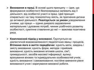  Виховання в праці. В основі цього принципу — ідея, що
формування особистості безпосередньо залежить від її
діяльності, від особистої участі в праці. Цей принцип
спирається і на таку психологічну якість, як прагнення дитини
до активної діяльності. Реалізується за умови усвідомлення
учнями, що праця — єдине джерело задоволення
матеріальних і духовних потреб, чинник усебічного розвитку
особистості, сумлінне ставлення до неї — важлива позитивна
риса.
 Комплексний підхід у вихованні. Ґрунтується на
діалектичній взаємозалежності педагогічних явищ і процесів.
Втілення його в життя передбачає: єдність мети, завдань і
змісту виховання; єдність форм, методів і прийомів
виховання; єдність виховних впливів школи, сім'ї,
громадськості, засобів масової інформації, вулиці;
врахування вікових та індивідуальних особливостей учнів;
єдність виховання і самовиховання; постійне вивчення рівня
вихованості учня і коригування виховної роботи.
 