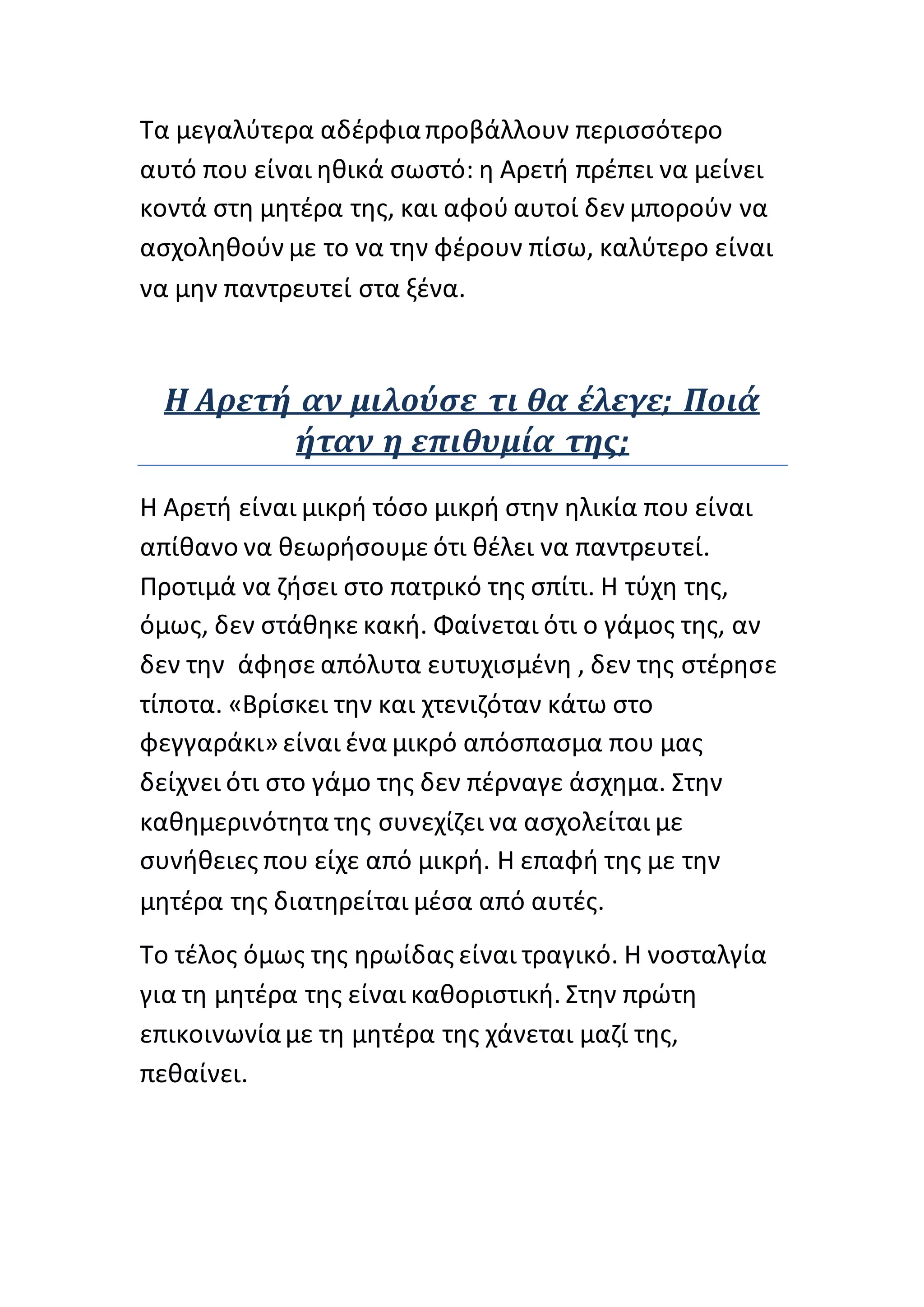 Τα μεγαλύτερα αδέρφιαπροβάλλουν περισσότερο
αυτό που είναι ηθικά σωστό: η Αρετή πρέπει να μείνει
κοντά στη μητέρα της, και αφού αυτοί δεν μπορούν να
ασχοληθούν με το να την φέρουν πίσω, καλύτερο είναι
να μην παντρευτεί στα ξένα.
Η Αρετή αν μιλούσε τι θα έλεγε; Ποιά
ήταν η επιθυμία της;
Η Αρετή είναι μικρή τόσο μικρή στην ηλικία που είναι
απίθανο να θεωρήσουμε ότι θέλει να παντρευτεί.
Προτιμά να ζήσει στο πατρικό της σπίτι. Η τύχη της,
όμως, δεν στάθηκε κακή. Φαίνεται ότι ο γάμος της, αν
δεν την άφησε απόλυτα ευτυχισμένη , δεν της στέρησε
τίποτα. «Βρίσκει την και χτενιζόταν κάτω στο
φεγγαράκι» είναι ένα μικρό απόσπασμα που μας
δείχνει ότι στο γάμο της δεν πέρναγε άσχημα. Στην
καθημερινότητα της συνεχίζει να ασχολείται με
συνήθειες που είχε από μικρή. Η επαφή της με την
μητέρα της διατηρείται μέσα από αυτές.
Το τέλος όμως της ηρωίδας είναι τραγικό. Η νοσταλγία
για τη μητέρα της είναι καθοριστική. Στην πρώτη
επικοινωνίαμε τη μητέρα της χάνεται μαζί της,
πεθαίνει.
 