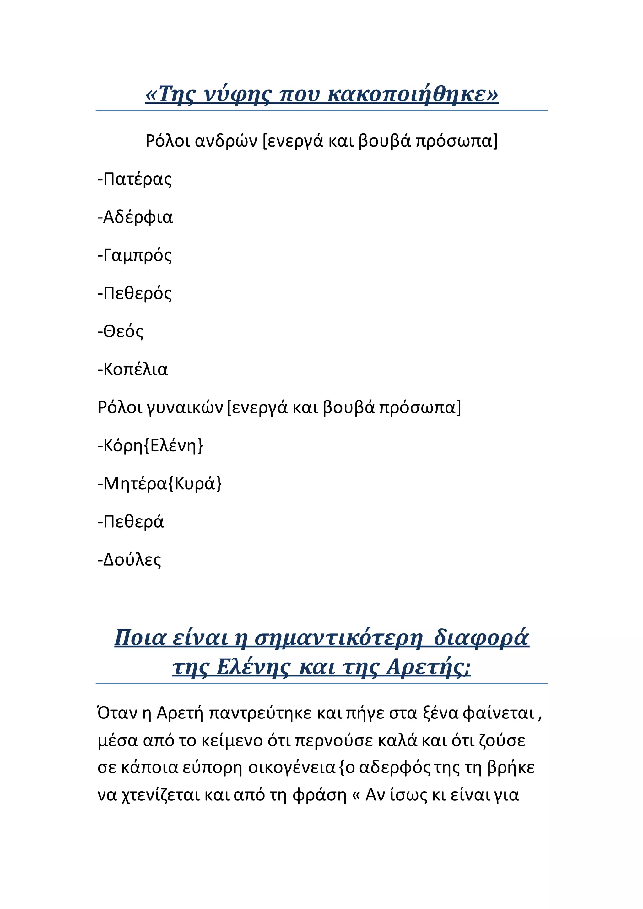 «Της νύφης που κακοποιήθηκε»
Ρόλοι ανδρών [ενεργά και βουβά πρόσωπα]
-Πατέρας
-Αδέρφια
-Γαμπρός
-Πεθερός
-Θεός
-Κοπέλια
Ρόλοι γυναικών[ενεργά και βουβά πρόσωπα]
-Κόρη{Ελένη}
-Μητέρα{Κυρά}
-Πεθερά
-Δούλες
Ποια είναι η σημαντικότερη διαφορά
της Ελένης και της Αρετής;
Όταν η Αρετή παντρεύτηκε και πήγε στα ξένα φαίνεται ,
μέσα από το κείμενο ότι περνούσε καλά και ότι ζούσε
σε κάποια εύπορη οικογένεια{ο αδερφός της τη βρήκε
να χτενίζεται και από τη φράση « Αν ίσως κι είναι για
 