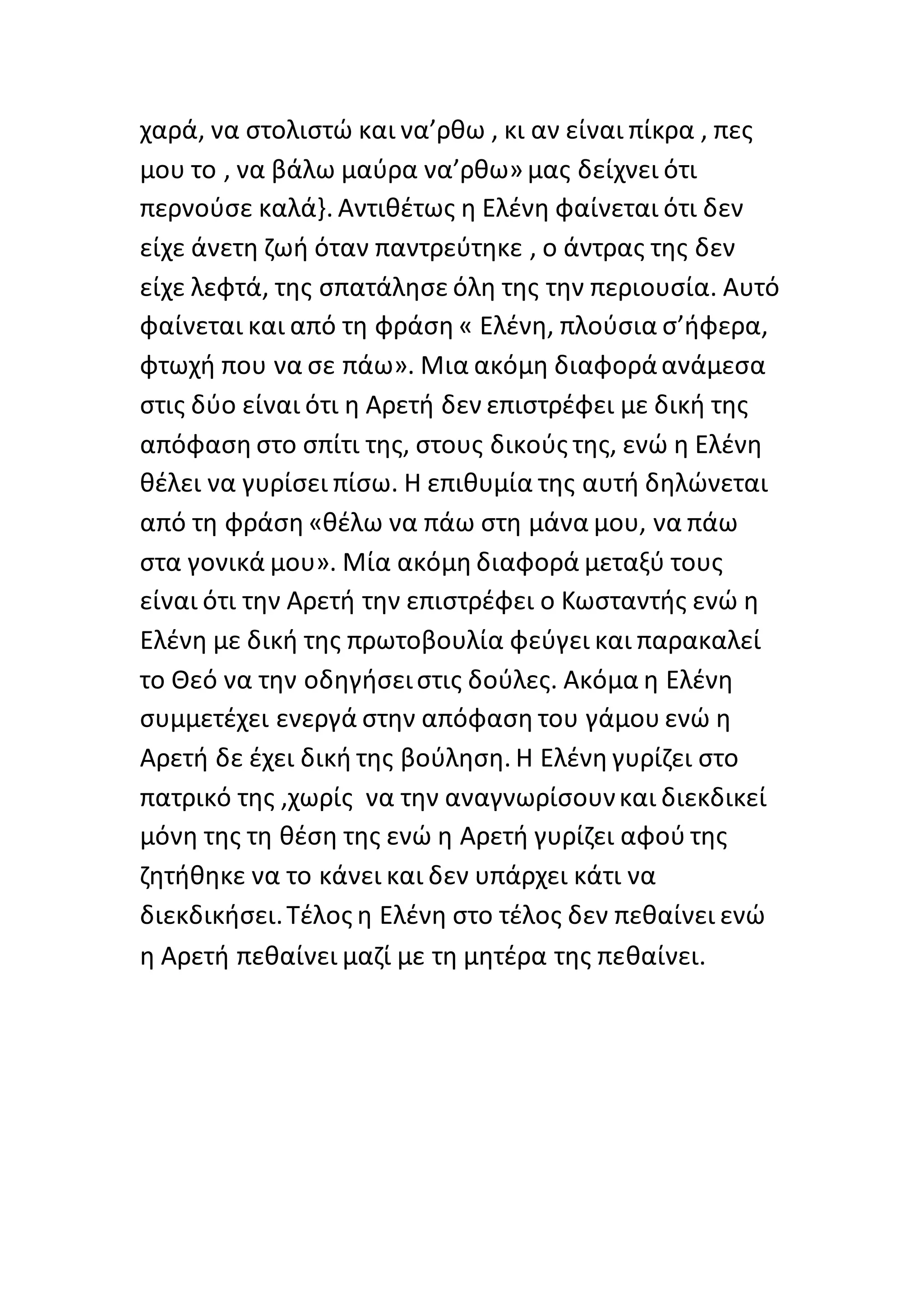 χαρά, να στολιστώ και να’ρθω , κι αν είναι πίκρα , πες
μου το , να βάλω μαύρα να’ρθω» μας δείχνει ότι
περνούσε καλά}. Αντιθέτως η Ελένη φαίνεται ότι δεν
είχε άνετη ζωή όταν παντρεύτηκε , ο άντρας της δεν
είχε λεφτά, της σπατάλησε όλη της την περιουσία. Αυτό
φαίνεται και από τη φράση « Ελένη, πλούσια σ’ήφερα,
φτωχή που να σε πάω». Μια ακόμη διαφοράανάμεσα
στις δύο είναι ότι η Αρετή δεν επιστρέφει με δική της
απόφαση στο σπίτι της, στους δικούς της, ενώ η Ελένη
θέλει να γυρίσει πίσω. Η επιθυμία της αυτή δηλώνεται
από τη φράση «θέλω να πάω στη μάνα μου, να πάω
στα γονικά μου». Μία ακόμη διαφορά μεταξύ τους
είναι ότι την Αρετή την επιστρέφει ο Κωσταντής ενώ η
Ελένη με δική της πρωτοβουλία φεύγει και παρακαλεί
το Θεό να την οδηγήσειστις δούλες. Ακόμα η Ελένη
συμμετέχει ενεργά στην απόφαση του γάμου ενώ η
Αρετή δε έχει δική της βούληση. Η Ελένη γυρίζει στο
πατρικό της ,χωρίς να την αναγνωρίσουνκαι διεκδικεί
μόνη της τη θέση της ενώ η Αρετή γυρίζει αφού της
ζητήθηκε να το κάνει και δεν υπάρχει κάτι να
διεκδικήσει.Τέλος η Ελένη στο τέλος δεν πεθαίνει ενώ
η Αρετή πεθαίνει μαζί με τη μητέρα της πεθαίνει.
 