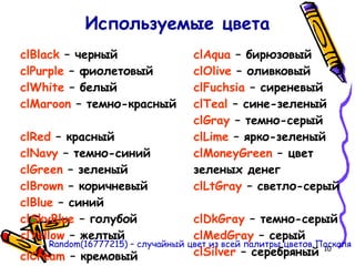 10
Используемые цвета
clBlack – черный
clPurple – фиолетовый
clWhite – белый
clMaroon – темно-красный
clRed – красный
clNavy – темно-синий
clGreen – зеленый
clBrown – коричневый
clBlue – синий
clSkyBlue – голубой
clYellow – желтый
clCream – кремовый
clAqua – бирюзовый
clOlive – оливковый
clFuchsia – сиреневый
clTeal – сине-зеленый
clGray – темно-серый
clLime – ярко-зеленый
clMoneyGreen – цвет
зеленых денег
clLtGray – светло-серый
clDkGray – темно-серый
clMedGray – серый
clSilver – серебряный
Random(16777215) – случайный цвет из всей палитры цветов Паскаля
 