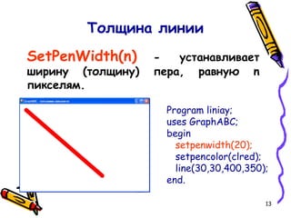 13
Толщина линии
SetPenWidth(n) - устанавливает
ширину (толщину) пера, равную n
пикселям.
Program liniay;
uses GraphABC;
begin
setpenwidth(20);
setpencolor(clred);
line(30,30,400,350);
end.
 