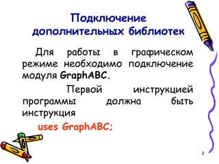 2
Подключение
дополнительных библиотек
Для работы в графическом
режиме необходимо подключение
модуля GraphABC.
Первой инструкцией
программы должна быть
инструкция
uses GraphABC;
 