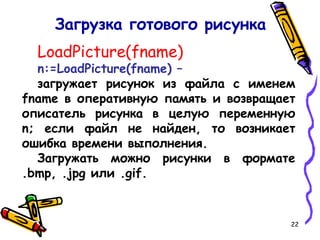 22
LoadPicture(fname)
n:=LoadPicture(fname) –
загружает рисунок из файла с именем
fname в оперативную память и возвращает
описатель рисунка в целую переменную
n; если файл не найден, то возникает
ошибка времени выполнения.
Загружать можно рисунки в формате
.bmp, .jpg или .gif.
Загрузка готового рисунка
 