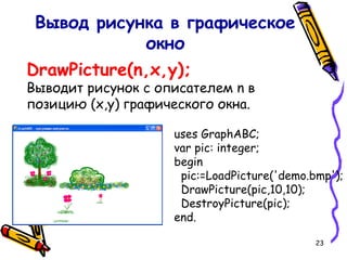 23
DrawPicture(n,x,y);
Выводит рисунок с описателем n в
позицию (x,y) графического окна.
Вывод рисунка в графическое
окно
uses GraphABC;
var pic: integer;
begin
pic:=LoadPicture('demo.bmp');
DrawPicture(pic,10,10);
DestroyPicture(pic);
end.
 