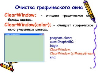 5
ClearWindow; - очищает графическое окно
белым цветом.
ClearWindow(color); - очищает графическое
окно указанным цветом.
Очистка графического окна
program clear;
uses GraphABC;
begin
ClearWindow;
ClearWindow (clMoneyGreen);
end.
 
