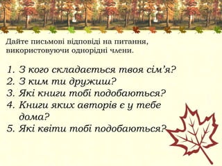Дайте письмові відповіді на питання,
використовуючи однорідні члени.
1. З кого складається твоя сім’я?
2. З ким ти дружиш?
3. Які книги тобі подобаються?
4. Книги яких авторів є у тебе
дома?
5. Які квіти тобі подобаються?
 
