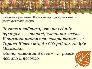 Записати речення. На місці пропуску вставити
узагальнююче слово.
Золотом виблискують на осінніх
вулицях … : тополі, клени та ясени.
Я вивчила напам'ять твори таких … :
Тараса Шевченка, Лесі Українки, Андрія
Малишка.
Жито, пшениця й овес – … разом
поспіло й посохло.
 
