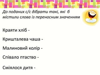 До поданих с/с дібрати такі, які б
містили слова із переносним значенням
Краяти хліб - краяти душу
Кришталева чаша - кришталева ріка
Малиновий колір - малиновий дзвін
Співало птаство - співала душа
Сміялося дитя - сміялося сонце
 