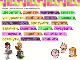 Подані слова згрупувати в синонімічні ряди.
Щебетати, дряпати, метелиця, співати,
усвідомити, скоблити, віхола, тьохкати,
хуга, завірюха, зрозуміти, стругати,
втямити, сміятися, лящати, глузувати,
кепкувати, шкрябати, насміхатися,
осягнути, хуртовина, кпинити.
 