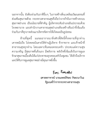 นอกจากนั้น ยังต้องร่วมกับภาคีอื่นๆ ในการสร้างสิ่งแวดล้อมวัฒนธรรมที่

ส่งเสริมสุขภาพด้วย กระทรวงสาธารณสุขจึงถือว่าภารกิจในการสร้างระบบ
สุขภาพอำเภอ เป็นนโยบายที่สำคัญ ผู้บริหารระดับอำเภออันประกอบด้วย
โรงพยาบาล และสำนักงานสาธารณสุขอำเภอต้องสร้างทีมนำที่เข้มแข็ง
ร่วมกับภาคีทุกภาคส่วนมาบริหารจัดการให้เกิดผลเป็นรูปธรรม
 	 ท้ายที่สุดนี้   ผมขออาราธนาสิ่งศักดิ์สิทธิ์ทั้งหลายที่ทุกท่าน

เคารพนับถือ โปรดดลบันดาลให้ท่านผู้บริหาร ข้าราชการ และเจ้าหน้าที่
สาธารณสุขทุกท่าน โดยเฉพาะทีมหมอครอบครัว ประสบแต่ความสุข 

ความเจริญ มีสุขภาพที่แข็งแรง มีพลังกาย พลังใจที่เข้มแข็งในการดูแล
รักษาสุขภาพเบื้องต้นให้แก่ประชาชนทุกครอบครัวในชุมชน ให้เข้าถึงบริการ
และได้รับการดูแลสุขภาพอย่างมีคุณภาพยิ่งขึ้น


	
	 (ศาสตราจารย์ นายแพทย์รัชตะ รัชตะนาวิน)
	 รัฐมนตรีว่าการกระทรวงสาธารณสุข

 