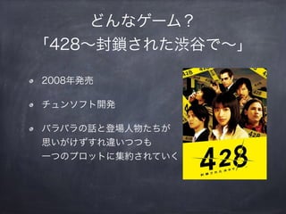 どんなゲーム？
「428∼封鎖された渋谷で∼」
2008年発売
チュンソフト開発
バラバラの話と登場人物たちが 
思いがけずすれ違いつつも 
一つのプロットに集約されていく
 