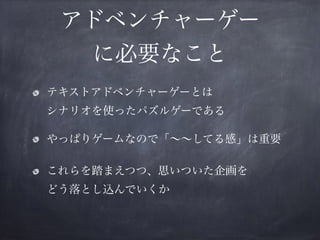 アドベンチャーゲー
に必要なこと
テキストアドベンチャーゲーとは 
シナリオを使ったパズルゲーである
やっぱりゲームなので「∼∼してる感」は重要
これらを踏まえつつ、思いついた企画を 
どう落とし込んでいくか
 