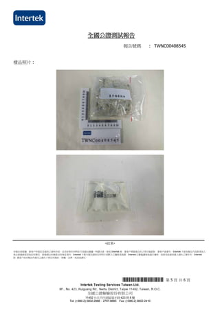 報告號碼 : TWNC00408545
測試內容 :
*THJ0408545* 第 5 頁 共 6 頁
Intertek Testing Services Taiwan Ltd.
8F., No. 423, Ruiguang Rd., Neihu District, Taipei 11492, Taiwan, R.O.C.
全國公證檢驗股份有限公司
11492 台北市內湖區瑞光路 423 號 8 樓
Tel: (+886-2) 6602-2888．2797-8885 Fax: (+886-2) 6602-2410
全國公證測試報告
樣品照片 :
-結束-
本報告係根據 貴客戶所委託及提供之資料作成，並非針對任何特定行為提出建議，特請注意。除依 Intertek 與 貴客戶間服務合約之明示條款對 貴客戶負責外，Intertek 不就本報告內容對其他人
負注意義務或其他任何責任。除服務合約條款另有規定者外，Intertek 不對本報告提供任何明示或默示之擔保或保證。Intertek 已勤勉謹慎地進行審核，故除有故意或重大過失之情形外，Intertek
對 貴客戶因本報告所產生之損失不負任何契約、侵權、法律，或其他責任。
 