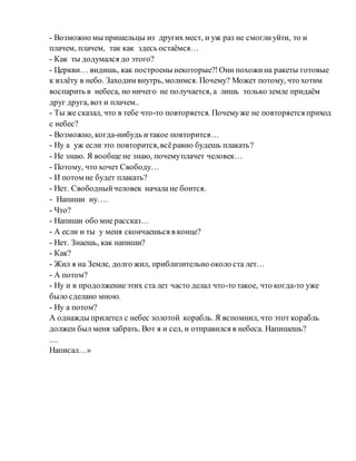 - Возможно мы пришельцы из других мест, и уж раз не смоглиуйти, то и
плачем, плачем, так как здесь остаёмся…
- Как ты додумался до этого?
- Церкви… видишь, как построены некоторые?!Они похожина ракеты готовые
к взлёту в небо. Заходим внутрь, молимся. Почему? Может потому, что хотим
воспарить в небеса, но ничего не получается, а лишь только земле придаём
друг друга, вот и плачем..
- Ты же сказал, что в тебе что-то повторяется. Почемуже не повторяется приход
с небес?
- Возможно, когда-нибудь итакое повторится…
- Ну а уж если это повторится,всёравно будешь плакать?
- Не знаю. Я вообще не знаю, почемуплачет человек…
- Потому, что хочет Свободу…
- И потом не будет плакать?
- Нет. Свободныйчеловек начала не боится.
- Напиши ну….
- Что?
- Напиши обо мне рассказ…
- А если и ты у меня скончаешься в конце?
- Нет. Знаешь, как напиши?
- Как?
- Жил я на Земле, долго жил, приблизительно около ста лет…
- А потом?
- Ну и в продолжениеэтих ста лет часто делал что-то такое, что когда-то уже
было сделано мною.
- Ну а потом?
А однажды прилетел с небес золотой корабль. Я вспомнил, что этот корабль
должен был меня забрать. Вот я и сел, и отправился в небеса. Напишешь?
....
Написал…»
 