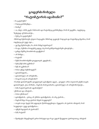 გოდერძი ჩოხელი
“რატომ ტირის ადამიანი?”
- რა გატირებს?
– რაღაც გამახსენდა…
– მაინც?
– აი, ახლა ორმა კაცმა ჩამოიარა და რატომღაც გამახსენდა, რომ ამ კაცებმა, ოდესღაც,
ზუსტად აქ ჩამოიარეს…
– მერე, რა გატირებს?
-ხშირად მემართება ესეთი რაღაცები. ხშირად ვაკეთებ რაღაცას და რატომღაც მგონია, რომ
ოდესღაც ეს უკვე იყო…
– ეგ მეც მემართება, რა არის მანდ სატირალი?
– რა და, მეშინია როდესმე კიდევ ასე რომ განმეორდეს ჩემი ცხოვრება…
– გინდა შენზე მოთხრობა დავწერო?
– არ მინდა…
– რატომ?
– შენს მოთხრობებში ყოველთვის კვდებიან…
– მერე შენ ამის გეშინია?
– შენ არ გეშინია?!
– რისი უნდა მეშინოდეს?!
– დასასრულის…
– დასასრული არ არსებობს..
– როგორ თუ არ არსებობს?!
-რაიმეს დასასრულში ყოველთვის დასაწყისი დგას… ყოველი არსი თვითონ ეძებს თავის
დასასრულს. ესაა მიზანი.. მაგრამ, ხომ გითხარი, დასასრული არ არსებობს მეთქი…
– მაშ, რატომ ტირიან ადამიანები?
-ეშინიათ და იმიტომ…
– რისი ეშინიათ?
– დასაწყისის… ვისაც არ ეშინია დასაწყისის, ის არც ტირის…
– მაგრამ სხვა როცა ტირის სხვის სიკვდილს?
– თავის თავი ჰყავს მის ადგილას წარმოდგენილი. მკვდარი არ ტირის იმიტომ, რომ
სიკვდილი უკვე დასაწყისია…
– იქნებ მაგიტომ არ ტირიან?!
– მაშ, რატომ?
– შეიძლება სხვაგნიდან ვართ მოსული და რაკი ვეღარ წავედით ტირილითაც იმიტომ
 