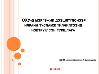 ОХУ-Д МЭРГЭЖИЛ ДЭЭШЛҮҮЛСНЭЭР
НЯРАЙН ТУСЛАМЖ ҮЙЛЧИЛГЭЭНД
НЭВТРҮҮЛСЭН ТУРШЛАГА
БОЭТ-ийн нярайн эмч Л.Сүнжидмаа
2014.05.12
 