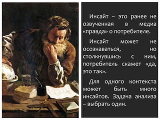 Инсайт – это ранее не
озвученная в медиа
«правда» о потребителе.
Инсайт может не
осознаваться, но
столкнувшись с ним,
потребитель скажет «да,
это так».
Для одного контекста
может быть много
инсайтов. Задача анализа
– выбрать один.
 