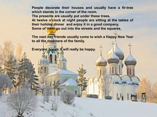 People decorate their houses and usually have a fir-tree
which stands in the corner of the room.
The presents are usually put under these trees.
At twelve o’clock at night people are sitting at the tables of
their holiday dinner and enjoy it in a good company.
Some of them go out into the streets and the squares.
The next day friends usually come to wish a Happy New Year
to all the members of the family.
Everyone hopes it will really be happy.
 
