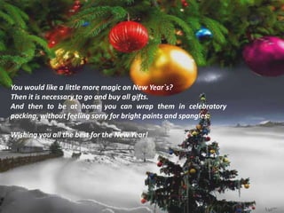 You would like a little more magic on New Year`s?
Then it is necessary to go and buy all gifts.
And then to be at home you can wrap them in celebratory
packing, without feeling sorry for bright paints and spangles.
Wishing you all the best for the New Year!
 