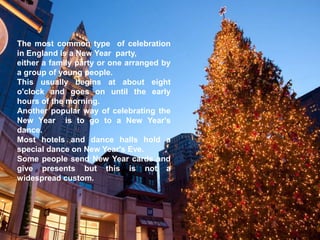 The most common type of celebration
in England is a New Year party,
either a family party or one arranged by
a group of young people.
This usually begins at about eight
o'clock and goes on until the early
hours of the morning.
Another popular way of celebrating the
New Year is to go to a New Year's
dance.
Most hotels and dance halls hold a
special dance on New Year's Eve.
Some people send New Year cards and
give presents but this is not a
widespread custom.
 