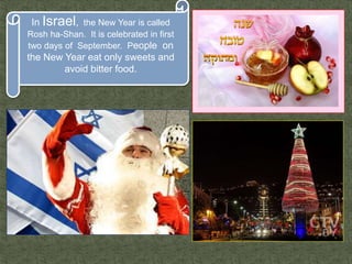 In Israel, the New Year is called
Rosh ha-Shan. It is celebrated in first
two days of September. People on
the New Year eat only sweets and
avoid bitter food.
 
