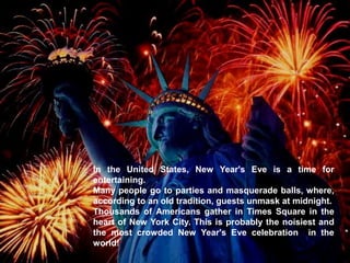 In the United States, New Year's Eve is a time for
entertaining.
Many people go to parties and masquerade balls, where,
according to an old tradition, guests unmask at midnight.
Thousands of Americans gather in Times Square in the
heart of New York City. This is probably the noisiest and
the most crowded New Year's Eve celebration in the
world!
 