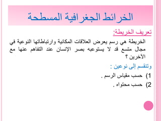 ‫الخريطة‬ ‫تعريف‬:
‫الخريطة‬‫هي‬‫رسم‬‫يعرض‬‫العالقات‬‫المكانية‬‫وارتباطاتها‬‫النوعي‬‫ة‬‫في‬
‫مجال‬‫متسع‬‫قد‬‫ال‬‫يستوعبه‬‫بصر‬‫اإلنسان‬‫عند‬‫التفاهم‬‫عنها‬‫مع‬
‫اآلخرين‬‫؟‬
‫نوعين‬ ‫إلى‬ ‫وتنقسم‬:
(1‫الرسم‬ ‫مقياس‬ ‫حسب‬.
(2‫محتواه‬ ‫حسب‬.
‫المسطحة‬ ‫الجغرافية‬ ‫الخرائط‬
 