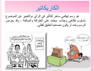 ‫الكاريكاتير‬
‫هو‬‫رسم‬‫تهكمي‬‫ساخر‬‫للتأثير‬‫في‬‫الرأي‬‫،والتعبير‬‫عن‬‫الم‬‫وضوع‬
‫بأسلوب‬‫فكاهي‬‫وجذاب‬‫،يعتمد‬‫على‬‫الطرافة‬‫والمبالغة‬،‫وقد‬‫يعر‬‫ض‬
‫الرسم‬‫وحده‬‫أو‬‫يكون‬‫مصاحبا‬‫لتعليق‬‫لفظي‬.
 