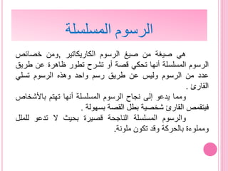 ‫هي‬‫صيغة‬‫من‬‫صيغ‬‫الرسوم‬‫الكاريكات‬‫ي‬‫ر‬,‫ومن‬‫خصائص‬
‫الرسوم‬‫المسلسلة‬‫أنها‬‫تحكي‬‫قصة‬‫أو‬‫تشرح‬‫تطور‬‫ظاهرة‬‫عن‬‫طر‬‫يق‬
‫عدد‬‫من‬‫الرسوم‬‫وليس‬‫عن‬‫طريق‬‫رسم‬‫واحد‬‫وهذه‬‫الرسوم‬‫تسلي‬
‫القارئ‬.
‫ومما‬‫يدعو‬‫إلى‬‫نجاح‬‫الرسوم‬‫المسلسلة‬‫أنها‬‫تهتم‬‫باألشخا‬‫ص‬
‫فيتقمص‬‫القارئ‬‫شخصية‬‫بطل‬‫القصة‬‫بسهولة‬.
‫والرسوم‬‫المسلسلة‬‫الناجحة‬‫قصيرة‬‫بحيث‬‫ال‬‫تدعو‬‫للمل‬‫ل‬
‫ومملوءة‬‫بالحركة‬‫وقد‬‫تكون‬‫ملونة‬.
‫المسلسلة‬ ‫الرسوم‬
 