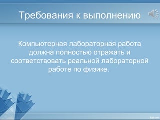 Требования к выполнению
Компьютерная лабораторная работа
должна полностью отражать и
соответствовать реальной лабораторной
работе по физике.
 