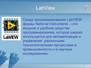 LabView
Среда программирования LabVIEW
фирмы National Instruments —это
мощное и удобное средство
программирования, которое широко
используется для автоматизации и
управления различными
технологическими процессами в
промышленности и в научных
исследованиях.
 