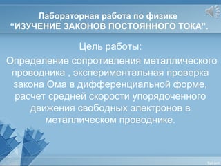 Лабораторная работа по физике
“ИЗУЧЕНИЕ ЗАКОНОВ ПОСТОЯННОГО ТОКА”.
Цель работы:
Определение сопротивления металлического
проводника , экспериментальная проверка
закона Ома в дифференциальной форме,
расчет средней скорости упорядоченного
движения свободных электронов в
металлическом проводнике.
 