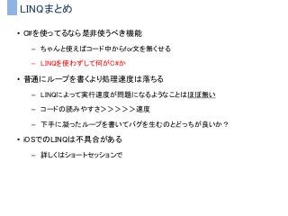 LINQまとめ
• C#を使ってるなら是非使うべき機能
– ちゃんと使えばコード中からfor文を無くせる
– LINQを使わずして何がC#か
• 普通にループを書くより処理速度は落ちる
– LINQによって実行速度が問題になるようなことはほぼ無い
– コードの読みやすさ＞＞＞＞＞速度
– 下手に凝ったループを書いてバグを生むのとどっちが良いか？
• iOSでのLINQは不具合がある
– 詳しくはショートセッションで
 