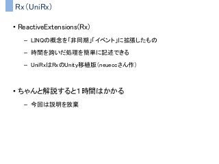 Rx（UniRx)
• ReactiveExtensions(Rx)
– LINQの概念を「非同期」「イベント」に拡張したもの
– 時間を跨いだ処理を簡単に記述できる
– UniRxはRxのUnity移植版（neueccさん作）
• ちゃんと解説すると１時間はかかる
– 今回は説明を放棄
 