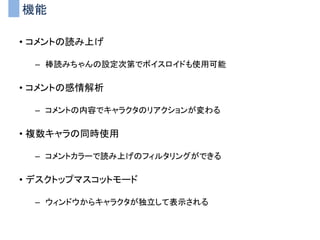 機能
• コメントの読み上げ
– 棒読みちゃんの設定次第でボイスロイドも使用可能
• コメントの感情解析
– コメントの内容でキャラクタのリアクションが変わる
• 複数キャラの同時使用
– コメントカラーで読み上げのフィルタリングができる
• デスクトップマスコットモード
– ウィンドウからキャラクタが独立して表示される
 