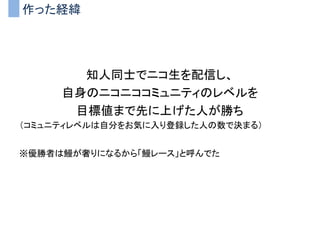 作った経緯
知人同士でニコ生を配信し、
自身のニコニココミュニティのレベルを
目標値まで先に上げた人が勝ち
（コミュニティレベルは自分をお気に入り登録した人の数で決まる）
※優勝者は鰻が奢りになるから「鰻レース」と呼んでた
 
