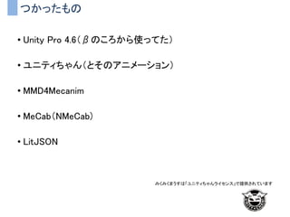 つかったもの
• Unity Pro 4.6（βのころから使ってた）
• ユニティちゃん（とそのアニメーション）
• MMD4Mecanim
• MeCab（NMeCab)
• LitJSON
みくみくまうすは「ユニティちゃんライセンス」で提供されています
 