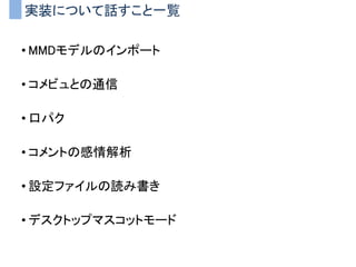 実装について話すこと一覧
• MMDモデルのインポート
• コメビュとの通信
• 口パク
• コメントの感情解析
• 設定ファイルの読み書き
• デスクトップマスコットモード
 