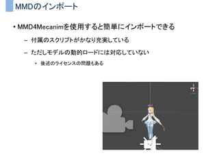 MMDのインポート
• MMD4Mecanimを使用すると簡単にインポートできる
– 付属のスクリプトがかなり充実している
– ただしモデルの動的ロードには対応していない
• 後述のライセンスの問題もある
 