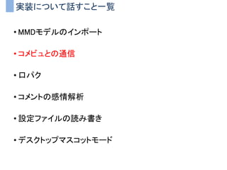 実装について話すこと一覧
• MMDモデルのインポート
• コメビュとの通信
• 口パク
• コメントの感情解析
• 設定ファイルの読み書き
• デスクトップマスコットモード
 