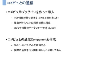コメビュとの通信
• コメビュ用プラグインを作って導入
– TCP接続で待ち受ける（コメビュ側がホスト）
– 複数クライアントの同時接続に対応
– コメント情報のデータフォーマットはJSON
• コメビュとの通信Componentも作成
– コメビュからコメントを取得する
– 実際の通信を行う機構はUnityと分離してある
 