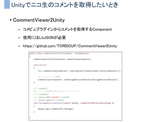 Unityでニコ生のコメントを取得したいとき
• CommentViewer2Unity
– コメビュプラグインからコメントを取得するComponent
– 使用にはLitJSONが必要
– https://github.com/TORISOUP/CommentViewer2Unity
 
