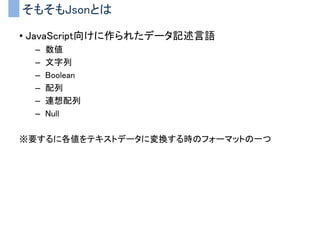 そもそもJsonとは
• JavaScript向けに作られたデータ記述言語
– 数値
– 文字列
– Boolean
– 配列
– 連想配列
– Null
※要するに各値をテキストデータに変換する時のフォーマットの一つ
 