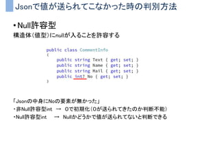 Jsonで値が送られてこなかった時の判別方法
• Null許容型
構造体（値型）にnullが入ることを許容する
「Jsonの中身にNoの要素が無かった」
・非Null許容型int → ０で初期化（０が送られてきたのか判断不能）
・Null許容型int → Nullかどうかで値が送られてないと判断できる
 
