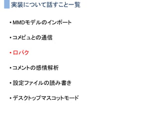 実装について話すこと一覧
• MMDモデルのインポート
• コメビュとの通信
• 口パク
• コメントの感情解析
• 設定ファイルの読み書き
• デスクトップマスコットモード
 